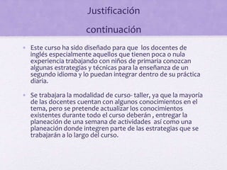 Justificación
continuación
• Este curso ha sido diseñado para que los docentes de
inglés especialmente aquellos que tienen poca o nula
experiencia trabajando con niños de primaria conozcan
algunas estrategias y técnicas para la enseñanza de un
segundo idioma y lo puedan integrar dentro de su práctica
diaria.
• Se trabajara la modalidad de curso- taller, ya que la mayoría
de las docentes cuentan con algunos conocimientos en el
tema, pero se pretende actualizar los conocimientos
existentes durante todo el curso deberán , entregar la
planeación de una semana de actividades así como una
planeación donde integren parte de las estrategias que se
trabajarán a lo largo del curso.
 