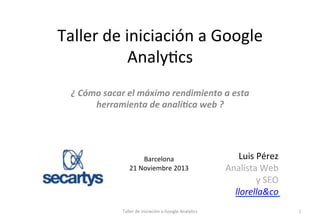 Taller	
  de	
  iniciación	
  a	
  Google	
  
Analy1cs	
  
¿	
  Cómo	
  sacar	
  el	
  máximo	
  rendimiento	
  a	
  esta	
  
herramienta	
  de	
  analí5ca	
  web	
  ?	
  

	
  
	
  
	
  

Barcelona	
  
21	
  Noviembre	
  2013	
  

Taller	
  de	
  iniciación	
  a	
  Google	
  Analy1cs	
  

	
  
Luis	
  Pérez	
  	
  
Analista	
  Web	
  
y	
  SEO	
  
llorella&co	
  
1	
  

 