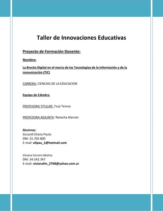 Taller de Innovaciones Educativas
Proyecto de Formación Docente:
Nombre:
La Brecha Digital en el marco de las Tecnologías de la información y de la
comunicación (TIC)
CARRERA: CIENCIAS DE LA EDUCACION
Equipo de Cátedra:
PROFESORA TITULAR: Tsuji Teresa
PROFESORA ADJUNTA: Natacha Alarcón

Alumnas:
Siccardi Eliana Paula
DNI: 31.702.800
E-mail: elipau_1@hotmail.com

Viviana Ferrero Molina

DNI: 34.542.347
E-mail: vivianafm_2708@yahoo.com.ar

 