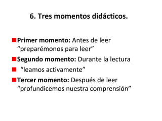 6. Tres momentos didácticos.
Primer momento: Antes de leer
“preparémonos para leer”
Segundo momento: Durante la lectura
“leamos activamente”
Tercer momento: Después de leer
“profundicemos nuestra comprensión”

 