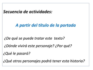 Secuencia de actividades:
A partir del título de la portada
¿De qué se puede tratar este texto?
¿Dónde vivirá este personaje? ¿Por qué?
¿Qué le pasará?
¿Qué otros personajes podrá tener esta historia?

 