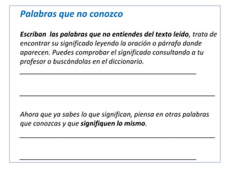 Palabras que no conozco
Escriban las palabras que no entiendes del texto leído, trata de
encontrar su significado leyendo la oración o párrafo donde
aparecen. Puedes comprobar el significado consultando a tu
profesor o buscándolas en el diccionario.
_______________________________________________
____________________________________________________
Ahora que ya sabes lo que significan, piensa en otras palabras
que conozcas y que signifiquen lo mismo.
____________________________________________________
_______________________________________________

 