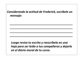 Considerando la actitud de Frederick, escríbele un
mensaje:
______________________________________________
______________________________________________
______________________________________________
______________________________________________

Luego revisa tu escrito y reescríbelo en una
hoja para ser leído a tus compañeros y dejarlo
en el diario mural de tu curso.

 
