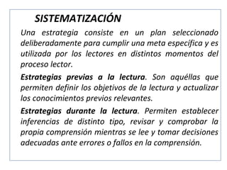 SISTEMATIZACIÓN
Una estrategia consiste en un plan seleccionado
deliberadamente para cumplir una meta específica y es
utilizada por los lectores en distintos momentos del
proceso lector.
Estrategias previas a la lectura. Son aquéllas que
permiten definir los objetivos de la lectura y actualizar
los conocimientos previos relevantes.
Estrategias durante la lectura. Permiten establecer
inferencias de distinto tipo, revisar y comprobar la
propia comprensión mientras se lee y tomar decisiones
adecuadas ante errores o fallos en la comprensión.

 