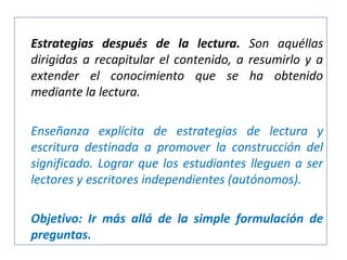 Estrategias después de la lectura. Son aquéllas
dirigidas a recapitular el contenido, a resumirlo y a
extender el conocimiento que se ha obtenido
mediante la lectura.
Enseñanza explícita de estrategias de lectura y
escritura destinada a promover la construcción del
significado. Lograr que los estudiantes lleguen a ser
lectores y escritores independientes (autónomos).
Objetivo: Ir más allá de la simple formulación de
preguntas.

 