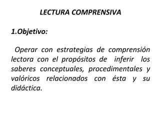 LECTURA COMPRENSIVA
1.Objetivo:
Operar con estrategias de comprensión
lectora con el propósitos de inferir los
saberes conceptuales, procedimentales y
valóricos relacionados con ésta y su
didáctica.

 