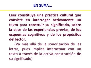 EN SUMA…
Leer constituye una práctica cultural que
consiste en interrogar activamente un
texto para construir su significado, sobre
la base de las experiencias previas, de los
esquemas cognitivos y de los propósitos
del lector.
(Va más allá de la sonorización de las
letras, pues implica interactuar con un
texto a través de la activa construcción de
su significado)

 