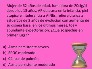 Mujer de 62 años de edad, fumadora de 20cig/d
     desde los 13 años, AP de asma en la infancia, piel
     atópica e intolerancia a AINEs, refiere disnea a
     esfuerzos de 2 años de evolución con aumento de
     su disnea basal en los últimos meses, tos y
     abundante expectoración. ¿Qué sospechas en
     primer lugar?

a)    Asma persistente severo.
b)    EPOC moderado
c)    Cáncer de pulmón
d)    Asma persistente moderado
 