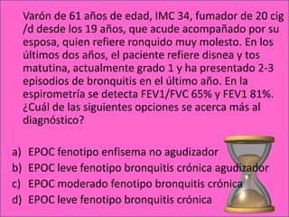 Varón de 61 años de edad, IMC 34, fumador de 20 cig
     /d desde los 19 años, que acude acompañado por su
     esposa, quien refiere ronquido muy molesto. En los
     últimos dos años, el paciente refiere disnea y tos
     matutina, actualmente grado 1 y ha presentado 2-3
     episodios de bronquitis en el último año. En la
     espirometría se detecta FEV1/FVC 65% y FEV1 81%.
     ¿Cuál de las siguientes opciones se acerca más al
     diagnóstico?

a)    EPOC fenotipo enfisema no agudizador
b)    EPOC leve fenotipo bronquitis crónica agudizador
c)    EPOC moderado fenotipo bronquitis crónica
d)    EPOC leve fenotipo bronquitis crónica
 