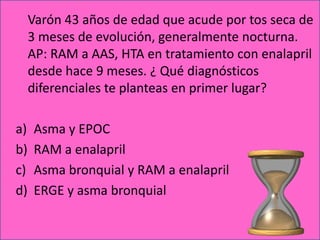 Varón 43 años de edad que acude por tos seca de
     3 meses de evolución, generalmente nocturna.
     AP: RAM a AAS, HTA en tratamiento con enalapril
     desde hace 9 meses. ¿ Qué diagnósticos
     diferenciales te planteas en primer lugar?

a)   Asma y EPOC
b)   RAM a enalapril
c)   Asma bronquial y RAM a enalapril
d)   ERGE y asma bronquial
 