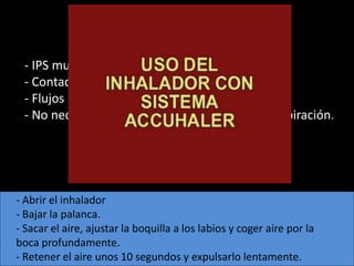 - IPS multidosis
 - Contador
 - Flujos inspiratorios medios o bajos.
 - No necesario coordinar la pulsación con la inspiración.




- Abrir el inhalador
- Bajar la palanca.
- Sacar el aire, ajustar la boquilla a los labios y coger aire por la
boca profundamente.
- Retener el aire unos 10 segundos y expulsarlo lentamente.
 