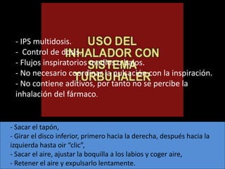 - IPS multidosis.
 - Control de dosis.
 - Flujos inspiratorios medios o bajos.
 - No necesario coordinar la pulsación con la inspiración.
 - No contiene aditivos, por tanto no se percibe la
 inhalación del fármaco.


- Sacar el tapón,
- Girar el disco inferior, primero hacia la derecha, después hacia la
izquierda hasta oir “clic”,
- Sacar el aire, ajustar la boquilla a los labios y coger aire,
- Retener el aire y expulsarlo lentamente.
 