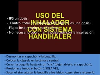 - IPS unidosis.
 - Control total de la dosis.(cada cápsula es una dosis).
 - Flujos inspiratorios medio altos.
 - No necesario coordinar la pulsación con la inspiración.




- Desmontar el capuchón y la boquilla,
- Colocar la cápsula en la cámara central,
- Cerrar la boquilla hasta oir un “clic” (dejar abierto el capuchón),
- Presionar a fondo el botón 1 SOLA VEZ,
- Sacar el aire, ajustar la boquilla a los labios, coger aire y retenerlo.
 