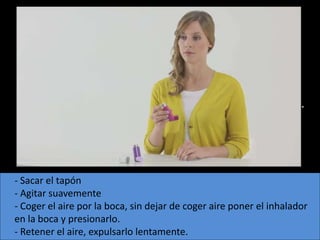- ICP.
 - No requiere lujos inspiratorios altos.
 - Poco sensible a la humedad.
 - Requiere la coordinación entre pulsación e inspiración.




- Sacar el tapón
- Agitar suavemente
- Coger el aire por la boca, sin dejar de coger aire poner el inhalador
en la boca y presionarlo.
- Retener el aire, expulsarlo lentamente.
 