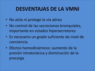 DESVENTAJAS DE LA VMNI
• No aísla ni protege la vía aérea
• No control de las secreciones bronquiales,
  importante en estados hipersecretores
• Es necesario un grado suficiente de nivel de
  conciencia.
• Efectos hemodinámicos: aumento de la
  presión intratorácica y disminución de la
  precarga
 