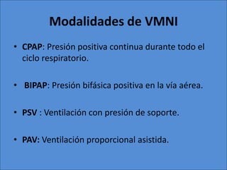 Modalidades de VMNI
• CPAP: Presión positiva continua durante todo el
  ciclo respiratorio.

• BIPAP: Presión bifásica positiva en la vía aérea.

• PSV : Ventilación con presión de soporte.

• PAV: Ventilación proporcional asistida.
 