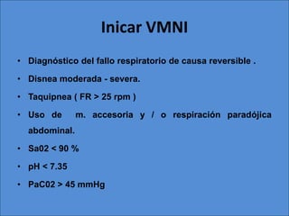 Inicar VMNI
• Diagnóstico del fallo respiratorio de causa reversible .

• Disnea moderada - severa.

• Taquipnea ( FR > 25 rpm )

• Uso de       m. accesoria y / o respiración paradójica
  abdominal.

• Sa02 < 90 %

• pH < 7.35

• PaC02 > 45 mmHg
 