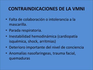 CONTRAINDICACIONES DE LA VMNI
• Falta de colaboración o intolerancia a la
  mascarilla.
• Parada respiratoria.
• Inestabilidad hemodinámica (cardiopatía
  isquémica, shock, arritmias)
• Deterioro importante del nivel de conciencia
• Anomalías nasofaringeas, trauma facial,
  quemaduras
 