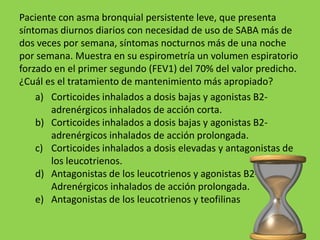 Paciente con asma bronquial persistente leve, que presenta
síntomas diurnos diarios con necesidad de uso de SABA más de
dos veces por semana, síntomas nocturnos más de una noche
por semana. Muestra en su espirometría un volumen espiratorio
forzado en el primer segundo (FEV1) del 70% del valor predicho.
¿Cuál es el tratamiento de mantenimiento más apropiado?
    a) Corticoides inhalados a dosis bajas y agonistas B2-
       adrenérgicos inhalados de acción corta.
    b) Corticoides inhalados a dosis bajas y agonistas B2-
       adrenérgicos inhalados de acción prolongada.
    c) Corticoides inhalados a dosis elevadas y antagonistas de
       los leucotrienos.
    d) Antagonistas de los leucotrienos y agonistas B2-
       Adrenérgicos inhalados de acción prolongada.
    e) Antagonistas de los leucotrienos y teofilinas
 