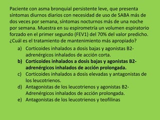 Paciente con asma bronquial persistente leve, que presenta
síntomas diurnos diarios con necesidad de uso de SABA más de
dos veces por semana, síntomas nocturnos más de una noche
por semana. Muestra en su espirometría un volumen espiratorio
forzado en el primer segundo (FEV1) del 70% del valor predicho.
¿Cuál es el tratamiento de mantenimiento más apropiado?
    a) Corticoides inhalados a dosis bajas y agonistas B2-
       adrenérgicos inhalados de acción corta.
    b) Corticoides inhalados a dosis bajas y agonistas B2-
       adrenérgicos inhalados de acción prolongada.
    c) Corticoides inhalados a dosis elevadas y antagonistas de
       los leucotrienos.
    d) Antagonistas de los leucotrienos y agonistas B2-
       Adrenérgicos inhalados de acción prolongada.
    e) Antagonistas de los leucotrienos y teofilinas
 