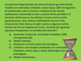 Un paciente diagnosticado de asma bronquial que está siendo
tratado con esteroides inhalados a dosis bajas (200 microgramos
de budesonida cada 12 horas) y medicación de rescate
(salbutamol a demanda) acude a control clínico periódico. El
paciente refiere que en los últimos 3 meses no ha tenido
agudizaciones y que utiliza el salbutamol una vez al día.
Únicamente tiene disnea al subir cuestas y algunas noches
dureme de forma irregular por la tos. ¿Cuál de las siguiente
opciones terapéuticas se considera de elección?
    a) Aumentar la dosis de corticoides inhalados a 800
        microgramos/día.
    b) Añadir tiotropio.
    c) Mantener la misma pauta farmacológica.
    d) Cambiar a una terapia combinada con corticoides
        inhalados a dosis bajas y beta2 adrenérgicos de acción
        prolongada.
    e) Añadir leucotrienos.
 