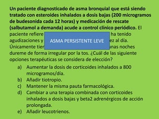Un paciente diagnosticado de asma bronquial que está siendo
tratado con esteroides inhalados a dosis bajas (200 microgramos
de budesonida cada 12 horas) y medicación de rescate
(salbutamol a demanda) acude a control clínico periódico. El
paciente refiere que en los últimos 3 meses no ha tenido
agudizaciones y que utiliza el salbutamol una vez al día.
                   ASMA PERSISTENTE LEVE
Únicamente tiene disnea al subir cuestas y algunas noches
dureme de forma irregular por la tos. ¿Cuál de las siguiente
opciones terapéuticas se considera de elección?
    a) Aumentar la dosis de corticoides inhalados a 800
        microgramos/día.
    b) Añadir tiotropio.
    c) Mantener la misma pauta farmacológica.
    d) Cambiar a una terapia combinada con corticoides
        inhalados a dosis bajas y beta2 adrenérgicos de acción
        prolongada.
    e) Añadir leucotrienos.
 