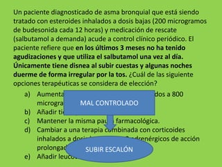 Un paciente diagnosticado de asma bronquial que está siendo
tratado con esteroides inhalados a dosis bajas (200 microgramos
de budesonida cada 12 horas) y medicación de rescate
(salbutamol a demanda) acude a control clínico periódico. El
paciente refiere que en los últimos 3 meses no ha tenido
agudizaciones y que utiliza el salbutamol una vez al día.
Únicamente tiene disnea al subir cuestas y algunas noches
duerme de forma irregular por la tos. ¿Cuál de las siguiente
opciones terapéuticas se considera de elección?
    a) Aumentar la dosis de corticoides inhalados a 800
        microgramos/día. CONTROLADO
                      MAL
    b) Añadir tiotropio.
    c) Mantener la misma pauta farmacológica.
    d) Cambiar a una terapia combinada con corticoides
        inhalados a dosis bajas y beta2 adrenérgicos de acción
        prolongada.     SUBIR ESCALÓN
    e) Añadir leucotrienos.
 