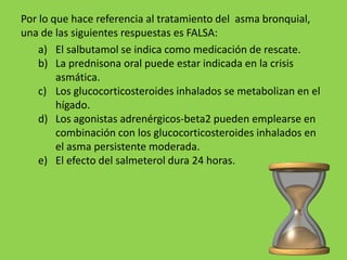 Por lo que hace referencia al tratamiento del asma bronquial,
una de las siguientes respuestas es FALSA:
    a) El salbutamol se indica como medicación de rescate.
    b) La prednisona oral puede estar indicada en la crisis
        asmática.
    c) Los glucocorticosteroides inhalados se metabolizan en el
        hígado.
    d) Los agonistas adrenérgicos-beta2 pueden emplearse en
        combinación con los glucocorticosteroides inhalados en
        el asma persistente moderada.
    e) El efecto del salmeterol dura 24 horas.
 