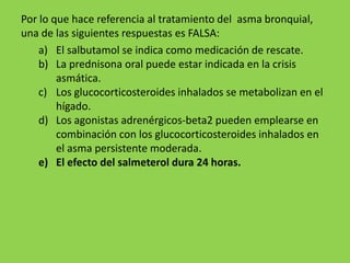 Por lo que hace referencia al tratamiento del asma bronquial,
una de las siguientes respuestas es FALSA:
    a) El salbutamol se indica como medicación de rescate.
    b) La prednisona oral puede estar indicada en la crisis
        asmática.
    c) Los glucocorticosteroides inhalados se metabolizan en el
        hígado.
    d) Los agonistas adrenérgicos-beta2 pueden emplearse en
        combinación con los glucocorticosteroides inhalados en
        el asma persistente moderada.
    e) El efecto del salmeterol dura 24 horas.
 