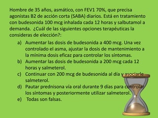 Hombre de 35 años, asmático, con FEV1 70%, que precisa
agonistas B2 de acción corta (SABA) diarios. Está en tratamiento
con budesonida 100 mcg inhalada cada 12 horas y salbutamol a
demanda. ¿Cuál de las siguientes opciones terapéuticas la
consideras de elección?:
   a) Aumentar las dosis de budesonida a 400 mcg. Una vez
       controlado el asma, ajustar la dosis de mantenimiento a
       la mínima dosis eficaz para controlar los síntomas.
   b) Aumentar las dosis de budesonida a 200 mcg cada 12
       horas y salmeterol.
   c) Continuar con 200 mcg de budesonida al día y asociarle
       salmeterol.
   d) Pautar prednisona vía oral durante 9 días para controlar
       los síntomas y posteriormente utilizar salmeterol.
   e) Todas son falsas.
 