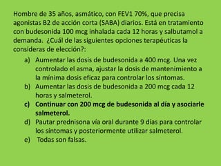 Hombre de 35 años, asmático, con FEV1 70%, que precisa
agonistas B2 de acción corta (SABA) diarios. Está en tratamiento
con budesonida 100 mcg inhalada cada 12 horas y salbutamol a
demanda. ¿Cuál de las siguientes opciones terapéuticas la
consideras de elección?:
   a) Aumentar las dosis de budesonida a 400 mcg. Una vez
       controlado el asma, ajustar la dosis de mantenimiento a
       la mínima dosis eficaz para controlar los síntomas.
   b) Aumentar las dosis de budesonida a 200 mcg cada 12
       horas y salmeterol.
   c) Continuar con 200 mcg de budesonida al día y asociarle
       salmeterol.
   d) Pautar prednisona vía oral durante 9 días para controlar
       los síntomas y posteriormente utilizar salmeterol.
   e) Todas son falsas.
 