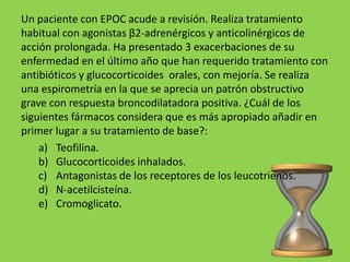 Un paciente con EPOC acude a revisión. Realiza tratamiento
habitual con agonistas β2-adrenérgicos y anticolinérgicos de
acción prolongada. Ha presentado 3 exacerbaciones de su
enfermedad en el último año que han requerido tratamiento con
antibióticos y glucocorticoides orales, con mejoría. Se realiza
una espirometría en la que se aprecia un patrón obstructivo
grave con respuesta broncodilatadora positiva. ¿Cuál de los
siguientes fármacos considera que es más apropiado añadir en
primer lugar a su tratamiento de base?:
    a) Teofilina.
    b) Glucocorticoides inhalados.
    c) Antagonistas de los receptores de los leucotrienos.
    d) N-acetilcisteína.
    e) Cromoglicato.
 