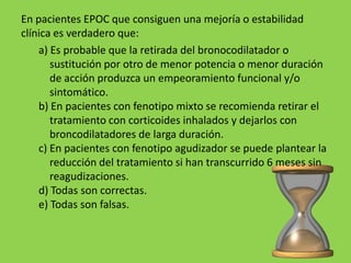 En pacientes EPOC que consiguen una mejoría o estabilidad
clínica es verdadero que:
    a) Es probable que la retirada del bronocodilatador o
       sustitución por otro de menor potencia o menor duración
       de acción produzca un empeoramiento funcional y/o
       sintomático.
    b) En pacientes con fenotipo mixto se recomienda retirar el
       tratamiento con corticoides inhalados y dejarlos con
       broncodilatadores de larga duración.
    c) En pacientes con fenotipo agudizador se puede plantear la
       reducción del tratamiento si han transcurrido 6 meses sin
       reagudizaciones.
    d) Todas son correctas.
    e) Todas son falsas.
 