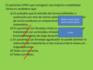 En pacientes EPOC que consiguen una mejoría o estabilidad
clínica es verdadero que:
    a) Es probable que la retirada del bronocodilatador o
       sustitución por otro de menor potencia o menor duración
                                             Reducir dosis hasta
       de acción produzca un empeoramiento funcionaleficaz
                                             dosis mínima y/o
       sintomático.
    b) En pacientes con fenotipo mixto se recomienda retirar el
       tratamiento con corticoides inhalados y dejarlos con
                                                    1 año
       broncodilatadores de larga duración.
    c) En pacientes con fenotipo agudizador se puede plantear la
       reducción del tratamiento si han transcurrido 6 meses sin
       reagudizaciones.
    d) Todas son correctas.
    e) Todas son falsas.
 