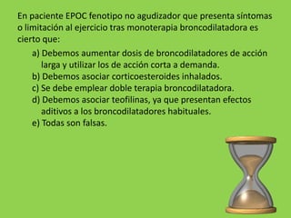 En paciente EPOC fenotipo no agudizador que presenta síntomas
o limitación al ejercicio tras monoterapia broncodilatadora es
cierto que:
    a) Debemos aumentar dosis de broncodilatadores de acción
       larga y utilizar los de acción corta a demanda.
    b) Debemos asociar corticoesteroides inhalados.
    c) Se debe emplear doble terapia broncodilatadora.
    d) Debemos asociar teofilinas, ya que presentan efectos
       aditivos a los broncodilatadores habituales.
    e) Todas son falsas.
 