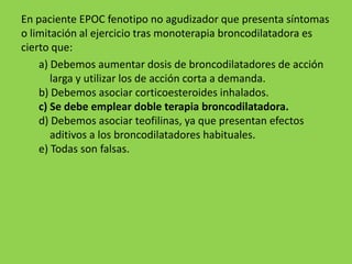 En paciente EPOC fenotipo no agudizador que presenta síntomas
o limitación al ejercicio tras monoterapia broncodilatadora es
cierto que:
    a) Debemos aumentar dosis de broncodilatadores de acción
       larga y utilizar los de acción corta a demanda.
    b) Debemos asociar corticoesteroides inhalados.
    c) Se debe emplear doble terapia broncodilatadora.
    d) Debemos asociar teofilinas, ya que presentan efectos
       aditivos a los broncodilatadores habituales.
    e) Todas son falsas.
 