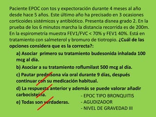 Paciente EPOC con tos y expectoración durante 4 meses al año
desde hace 5 años. Este último año ha precisado en 3 ocasiones
corticoides sistémicos y antibiótico. Presenta disnea grado 2. En la
prueba de los 6 minutos marcha la distancia recorrida es de 200m.
En la espirometría muestra FEV1/FVC < 70% y FEV1 40%. Está en
tratamiento con salmeterol y bromuro de tiotropio. ¿Cuál de las
opciones considera que es la correcta?:
    a) Asociar primero su tratamiento budesonida inhalada 100
    mcg al día.
    b) Asociar a su tratamiento roflumilast 500 mcg al día.
    c) Pautar prednisona vía oral durante 9 días, después
    continuar con su medicación habitual.
    d) La respuesta anterior y además se puede valorar añadir
    carbocisteína.                 - EPOC TIPO BRONQUITIS
    e) Todas son verdaderas.       - AGUDIZADOR
                                   - NIVEL DE GRAVEDAD III
 