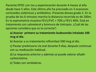 Paciente EPOC con tos y expectoración durante 4 meses al año
desde hace 5 años. Este último año ha precisado en 3 ocasiones
corticoides sistémicos y antibiótico. Presenta disnea grado 2. En la
prueba de los 6 minutos marcha la distancia recorrida es de 200m.
En la espirometría muestra FEV1/FVC < 70% y FEV1 40%. Está en
tratamiento con salmeterol y bromuro de tiotropio. ¿Cuál de las
opciones considera que es la correcta?:
    a) Asociar primero su tratamiento budesonida inhalada 100
    mcg al día.
    b) Asociar a su tratamiento roflumilast 500 mcg al día.
    c) Pautar prednisona vía oral durante 9 días, después continuar
    con su medicación habitual.
    d) La respuesta anterior y además se puede valorar añadir
    carbocisteína.
    e) Todas son verdaderas.
 