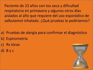 Paciente de 23 años con tos seca y dificultad
     respiratoria en primavera y algunos otros días
     aislados al año que requiere del uso esporádico de
     salbutamol inhalado. ¿Qué pruebas le pediríamos?

a)    Pruebas de alergia para confirmar el diagnóstico
b)    Espirometría
c)    Rx tórax
d)    Byc
 