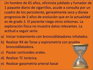 Un hombre de 65 años, oficinista jubilado y fumador de
  1 paquete diario de cigarrillos, acude a consulta por un
  cuadro de tos persistente, genealmente seca y disnea
  progresiva de 2 años de evolución que en la actualidad
  es de grado 2. El paciente niega otros síntomas. La
  exploración física no muestra datos relevantes. La
  actitud a seguir sería:
a) Iniciar tratamiento con broncodilatadores inhalados.
b) Realizar RX de Torax y espirometría con prueba
   broncodilatadora.
c) Pautar corticoides orales.
d) Realizar TC torácica.
e) Realizar gasometría arterial basal
 