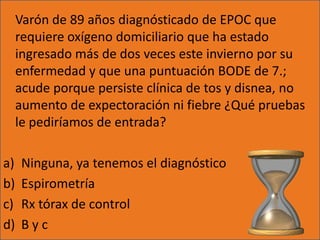 Varón de 89 años diagnósticado de EPOC que
     requiere oxígeno domiciliario que ha estado
     ingresado más de dos veces este invierno por su
     enfermedad y que una puntuación BODE de 7.;
     acude porque persiste clínica de tos y disnea, no
     aumento de expectoración ni fiebre ¿Qué pruebas
     le pediríamos de entrada?

a)    Ninguna, ya tenemos el diagnóstico
b)    Espirometría
c)    Rx tórax de control
d)    Byc
 