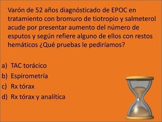 Varón de 52 años diagnósticado de EPOC en
     tratamiento con bromuro de tiotropio y salmeterol
     acude por presentar aumento del número de
     esputos y según refiere alguno de ellos con restos
     hemáticos ¿Qué pruebas le pediríamos?

a)    TAC torácico
b)    Espirometría
c)    Rx tórax
d)    Rx tórax y analítica
 