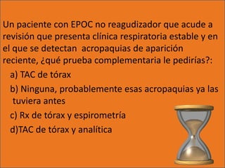 Un paciente con EPOC no reagudizador que acude a
revisión que presenta clínica respiratoria estable y en
el que se detectan acropaquias de aparición
reciente, ¿qué prueba complementaria le pedirías?:
  a) TAC de tórax
  b) Ninguna, probablemente esas acropaquias ya las
   tuviera antes
  c) Rx de tórax y espirometría
  d)TAC de tórax y analítica
 