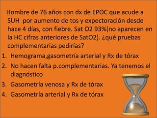 Hombre de 76 años con dx de EPOC que acude a
  SUH por aumento de tos y expectoración desde
  hace 4 días, con fiebre. Sat O2 93%(no aparecen en
  la HC cifras anteriores de SatO2). ¿qué pruebas
  complementarias pedirías?
1. Hemograma,gasometría arterial y Rx de tórax
2. No hacen falta p.complementarias. Ya tenemos el
   diagnóstico
3. Gasometría venosa y Rx de tórax
4. Gasometría arterial y Rx de tórax
 