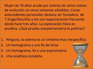 Mujer de 76 años acude por astenia de varios meses
     de evolución sin otros síntomas añadidos. Como
     antecedentes personales destaca ser fumadora de
     7.5cigarillos/año y tos con expectoración frecuente
     desde hace tres años. La exploración física es
     anodina. ¿Qué prueba complementaria le pedirías?

1.    Ninguna, la astenia es un síntoma muy inespecífico.
2.    Un hemograma y una Rx de tórax
3.    Un hemograma, Rx y una espirometría
4.    Una analítica completa
 