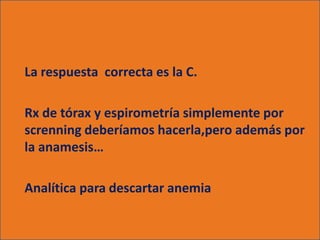 La respuesta correcta es la C.

Rx de tórax y espirometría simplemente por
screnning deberíamos hacerla,pero además por
la anamesis…

Analítica para descartar anemia
 