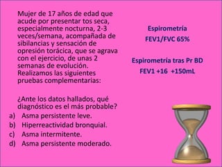 Mujer de 17 años de edad que
  acude por presentar tos seca,
  especialmente nocturna, 2-3             Espirometría
  veces/semana, acompañada de            FEV1/FVC 65%
  sibilancias y sensación de
  opresión torácica, que se agrava
  con el ejercicio, de unas 2        Espirometría tras Pr BD
  semanas de evolución.
  Realizamos las siguientes            FEV1 +16 +150mL
  pruebas complementarias:

  ¿Ante los datos hallados, qué
  diagnóstico es el más probable?
a) Asma persistente leve.
b) Hiperreactividad bronquial.
c) Asma intermitente.
d) Asma persistente moderado.
 