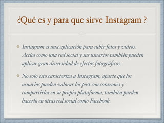 ¿Qué es y para que sirve Instagram ?
Instagram es una aplicación para subir fotos y videos.
Actúa como una red social y sus usuarios también pueden
aplicar gran diversidad de efectos fotográﬁcos.
No solo esto caracteriza a Instagram, aparte que los
usuarios pueden valorar los post con corazones y
compartirlos en su propia plataforma, también pueden
hacerlo en otras red social como Facebook.
 