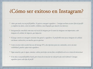 ¿Cómo ser exitoso en Instagram?
Antes que nada crea tu perﬁl público. Si quieres conseguir seguidores . Consigue un buen avatar (foto de perﬁl)
y completa tus datos, como tu nombre, teléfono y una biografía que muestre tus intereses.
Instagram fue concebida como una red social de imágenes por lo tanto las imágenes son importantes, sube
imágenes de calidad, de impacto, que impacten.
El juego consiste en conseguir corazones (me gusta) y seguidores. Es preferible tener pocas imágenes de calidad,
con buena valoración y no muchas que no aportan.
Como en otras redes sociales haz uso de hastags (#) y descripciones para tus contenidos, esto te da más
visibilidad y podrás captar más seguidores.
Sigue usuarios, que te sigan, comenta, valora, participa con tus fans, en deﬁnitiva de eso se trata de interactuar.
Si tu idea es un perﬁl público hazlo, pero trata de no mezclar tu vida privada con lo laboral. Consigue
seguidores para cada tipo de perﬁl.
 