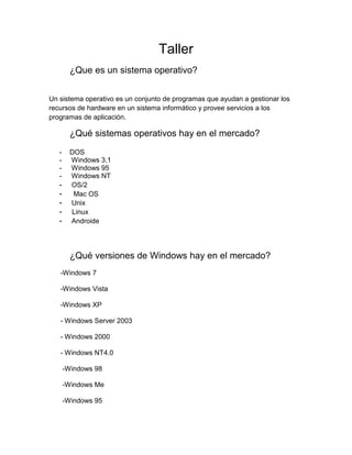 Taller
         ¿Que es un sistema operativo?


Un sistema operativo es un conjunto de programas que ayudan a gestionar los
recursos de hardware en un sistema informático y provee servicios a los
programas de aplicación.

         ¿Qué sistemas operativos hay en el mercado?
   -     DOS
   -     Windows 3.1
   -     Windows 95
   -     Windows NT
   -     OS/2
   -      Mac OS
   -     Unix
   -     Linux
   -     Androide




         ¿Qué versiones de Windows hay en el mercado?
   -Windows 7

   -Windows Vista

   -Windows XP

   - Windows Server 2003

   - Windows 2000

   - Windows NT4.0

       -Windows 98

       -Windows Me

       -Windows 95
 